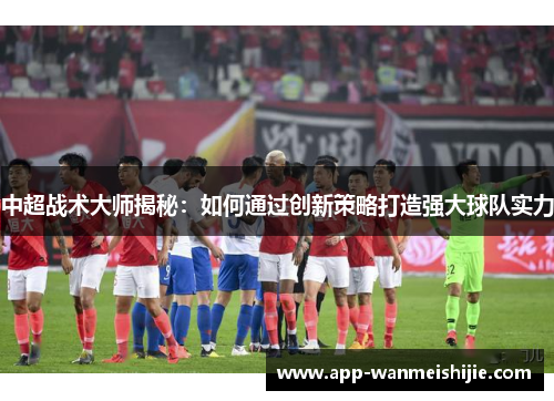 中超战术大师揭秘：如何通过创新策略打造强大球队实力