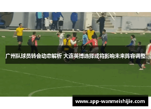 广州队球员转会动态解析 大连英博选择或将影响未来阵容调整