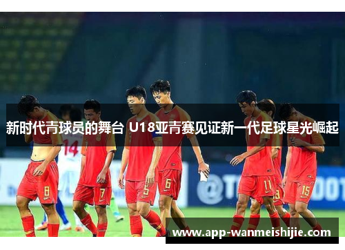 新时代青球员的舞台 U18亚青赛见证新一代足球星光崛起